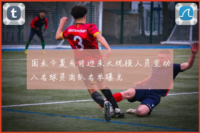 国米今夏或将迎来大规模人员变动八名球员离队名单曝光