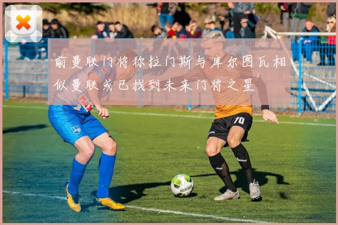 前曼联门将称拉门斯与库尔图瓦相似曼联或已找到未来门将之星