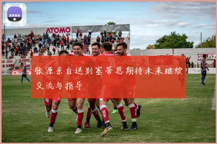 张源亲自送别塞蒂恩期待未来继续交流与指导