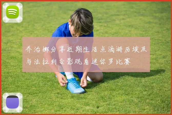 乔治娜分享近期生活点滴游历埃及与法拉利合影观看迷你罗比赛