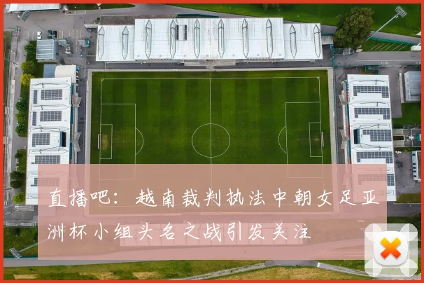 直播吧：越南裁判执法中朝女足亚洲杯小组头名之战引发关注