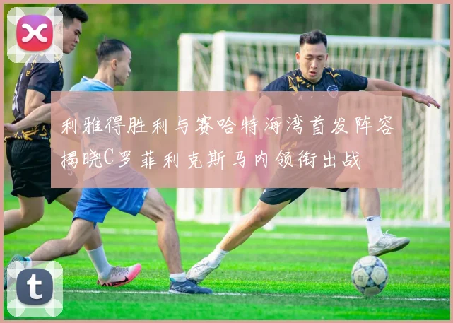 利雅得胜利与赛哈特海湾首发阵容揭晓C罗菲利克斯马内领衔出战
