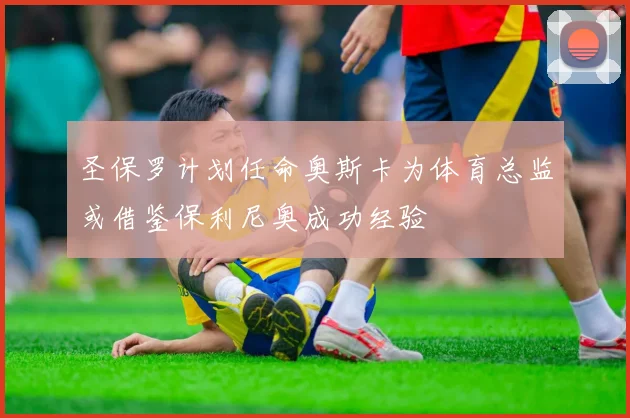圣保罗计划任命奥斯卡为体育总监或借鉴保利尼奥成功经验