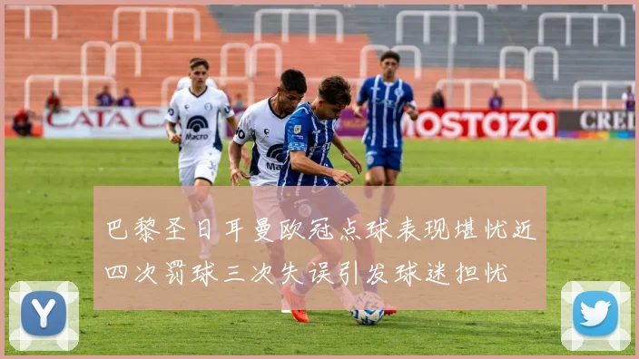 巴黎圣日耳曼欧冠点球表现堪忧近四次罚球三次失误引发球迷担忧