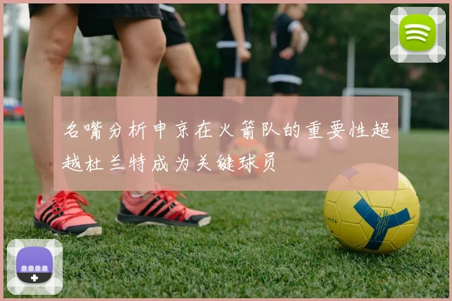 名嘴分析申京在火箭队的重要性超越杜兰特成为关键球员