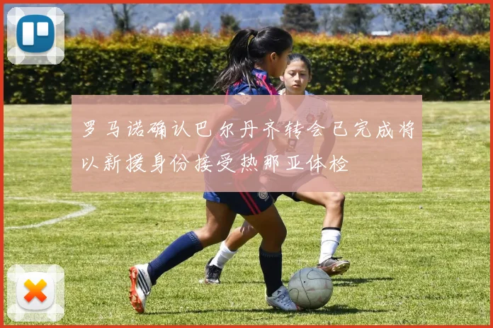 罗马诺确认巴尔丹齐转会已完成将以新援身份接受热那亚体检