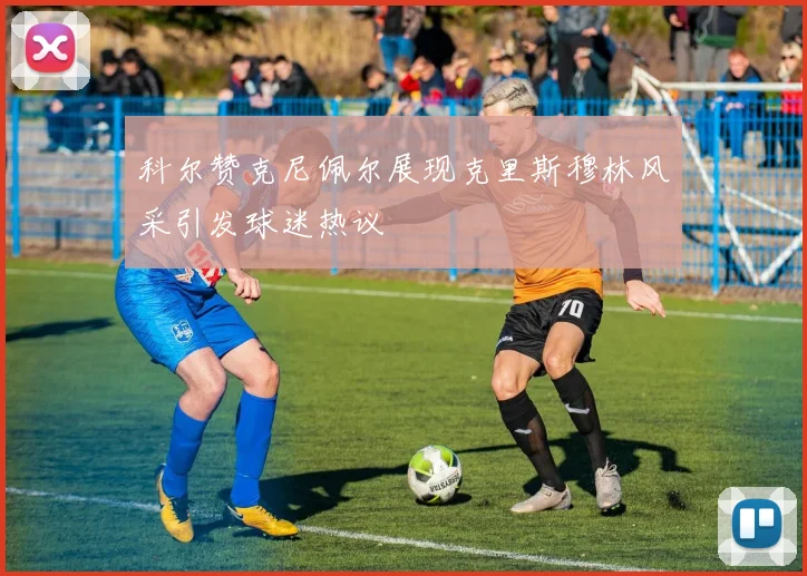 科尔赞克尼佩尔展现克里斯穆林风采引发球迷热议