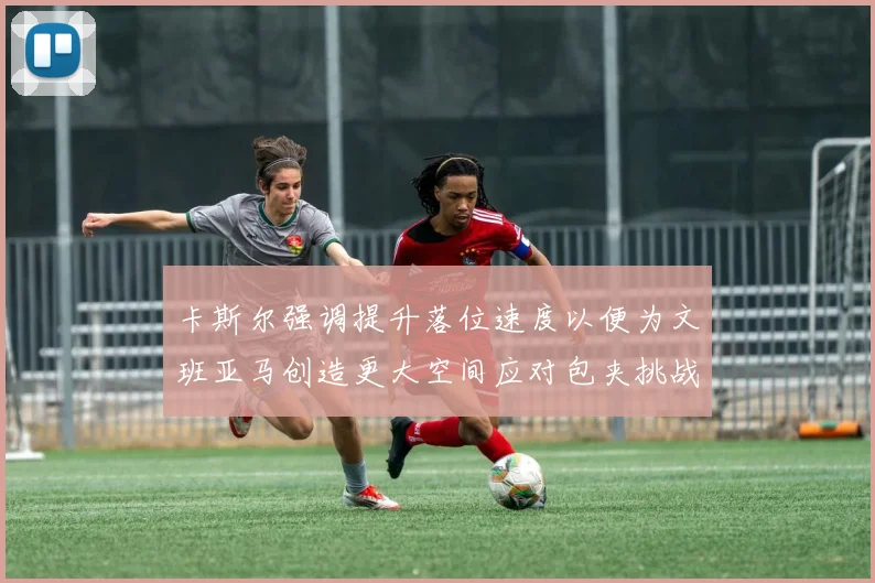 卡斯尔强调提升落位速度以便为文班亚马创造更大空间应对包夹挑战