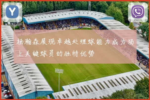 杨瀚森展现卓越处理球能力成为场上关键球员的独特优势